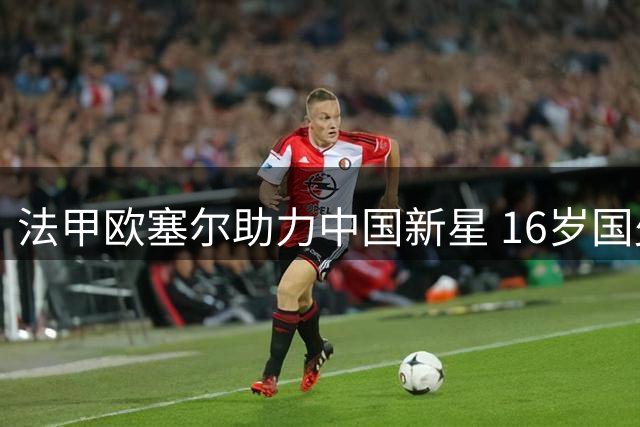 法甲欧塞尔助力中国新星 16岁国少中场获试训机会